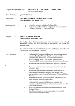 August 2008 up to April 2013 AL HABTOOR LEIGHTON L.L.C. (Dubai, UAE)
P.O. Box 10869 – Dubai,
UAE Position : Quantity Surveyor
Department : ESTIMATING DEPARTMENT (UAE & OMAN)
(HQ Aldar Bldg., Abu Dhabi, UAE)
Job Descriptions :
Project : SAADIYAT BEACH RESORT
(Saadiyat island, Abu Dhabi, UAE)
The Saadiyat Beach Resort project consists of the construction of 33 villas, 7
Apartments Building and Hotel Building on Abu Dhabi’s one island, the
Saadiyat Island.
The contract includes external/infrastructure works, landscaping, Hotel Banquet
Hall, Cabanas and Mango Toast Restaurant.
and claims to be submitted to the Engineer/Client.
Job Descriptions : ♦
♦
Assist the SQS/Commercial Manager in determining potential
variations based on Principal Agent's Instructions, Sub-
contractors Site Instructions, RFI's and correspondences.
Review Principal Agent's Instructions, Sub-contractors
Instruction, RFI's and correspondences for variations and claims
♦ Assist the SQS/Commercial Manager in preparing variations
♦ Re-measure, prepare and submit variations and claims to the
Engineer/Client
♦ Assist the SQS/Commercial Manager to ensure that the SC
variations and contractual claims are incorporated where
appropriate into Main Contract Variation and Contractual Claim
Account.
♦ Accurately assess and coordinate with the sub-contractor for
their variations and contractual claims.
♦ Assist the SQS/Commercial Manager in assessing sub-
contractors submitted variations and contractual claims are valid
variations to the client.
♦ Review, prepare and submit sub-contractor's variations to the
Engineer/Client.
♦ Coordinate with sub-contractor regarding their submitted
variations and contractual claims.
♦ Quantify, measures and take-off of quantities.
♦ Prepare rate analysis and cost comparisons of sub-contractors
&.Suppliers quotation for Tender Packages.
 