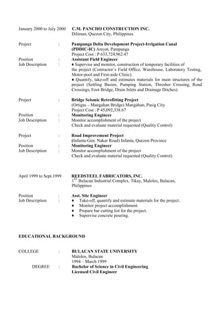 January 2000 to July 2000 C.M. PANCHO CONSTRUCTION INC.
Diliman, Quezon City, Philippines
Project : Pampanga Delta Development Project-Irrigation Canal
(PDDIC-IC) Arayat, Pampanga
Project Cost : P 633,724,962.47
Position : Assistant Field Engineer
Job Description : ♦ Supervise and monitor, construction of temporary facilities of
the project (Contractor’s Field Office, Warehouse, Laboratory Testing,
Motor-pool and First-aide Clinic).
♦ Quantify, take-off and estimates materials for main structures of the
project (Settling Basins, Pumping Station, Thresher Crossing,
Crossings, Foot Bridge, Drain Inlets and Drainage Ditches).
Road
Project :
Position :
Bridge Seismic Retrofitting Project
(Ortigas – Mangahan Bridge) Mangahan, Pasig City
Project Cost : P 45,092,338.67
Monitoring Engineer
Job Description : Monitor accomplishment of the project
Check and evaluate material requested (Quality Control)
Project :
Position :
Road Improvement Project
(Infanta-Gen. Nakar Road) Infanta, Quezon Province
Monitoring Engineer
Job Description : Monitor accomplishment of the project
Check and evaluate material requested (Quality Control)
April 1999 to Sept.1999 REEDSTEEL FABRICATORS, INC.
1
ST
Bulacan Industrial Complex, Tikay, Malolos, Bulacan,
Philippines
Position : Asst. Site Engineer
Job Description : ♦ Take-off, quantify and estimate materials for the project.
♦ Monitor project accomplishment.
♦ Prepare bar cutting list for the project.
♦ Supervise concrete pouring.
EDUCATIONAL BACKGROUND
COLLEGE : BULACAN STATE UNIVERSITY
Malolos, Bulacan
1994 – March 1999
DEGREE : Bachelor of Science in Civil Engineering
Licensed Civil Engineer
 