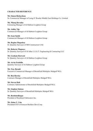 CHARACTER REFERENCE
Mr. Simon Richardson
Sr. Commercial Manager of Laing O’ Rourke Middle East Holdings Co. Limited
Ms. Manoj Devadas
Estimating Manager of Al Habtoor Leighton Group
Ms. Ashley Yip
Commercial Manager of Al Habtoor Leighton Group
Mr. Sean Smith
Commercial Manager of Al Habtoor Leighton Group
Ms. Regina Magsakay
Sr. Quantity Surveyor of MS Construction UAE
Mr. Roberto Magnaye
Sr. Quantity Surveyor of Al Jaber L.E.G.T. Engineering & Contracting LLC
Mr. Graham Darwent
Sr. Quantity Surveyor of Al Habtoor Leighton Group
Mr. Arvin Estabillo
Quantity Surveyor of Al Habtoor Leighton Group
Mr. Troy Berndt
Executive Commercial Manager of Brookfield Multiplex Medgulf WLL
Mr. Ben Rowley
Contracts Manager of Brookfield Multiplex Medgulf WLL
Mr. Steven Holt
Contracts Administrator of Brookfield Multiplex Medgulf WLL
Mr. Stephen Siniosa
Sr. Quantity Surveyor of Brookfield Multiplex Medgulf WLL
Mr. RestitutoRoque
President of Reedsteel Fabricators Inc.
Mr. Jaime U. Lim
President/CEO of Ironcon Builders Devt.Corp.
 