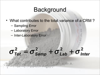 Background
• What contributes to the total variance of a CRM ?
– Sampling Error
– Laboratory Error
– Inter-Laboratory Error
2222
InterLabSampTot σσσσ ++=
 