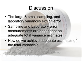 Discussion
• The large & small sampling, and
laboratory variances exhibit error
• Sampling and Laboratory error
measurements are dependent on
adequate total variance estimates
• How do we achieve adequate estimates of
the total variance?
 