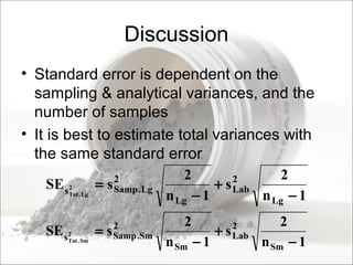 Discussion
• Standard error is dependent on the
sampling & analytical variances, and the
number of samples
• It is best to estimate total variances with
the same standard error
1n
2
s
1n
2
sSE
Lg
2
Lab
Lg
2
Lg.Samps2
Lg.Tot
−
+
−
=
1n
2
s
1n
2
sSE
Sm
2
Lab
Sm
2
Sm.Samps2
Sm.Tot
−
+
−
=
 