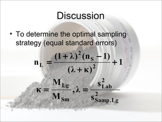 Discussion
• To determine the optimal sampling
strategy (equal standard errors)
1
)(
)1n()1(
n 2
S
2
L +
+
−+
=
κλ
λ
2
Lg.Samp
2
Lab
Sm
Lg
s
s
,
M
M
== λκ
 