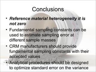 Conclusions
• Reference material heterogeneity it is
not zero
• Fundamental sampling constants can be
used to estimate sampling error at
different sample masses
• CRM manufacturers should provide
fundamental sampling constants with their
accepted values
• Analytical procedures should be designed
to optimize standard error on the variance
 