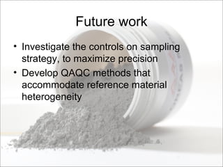 Future work
• Investigate the controls on sampling
strategy, to maximize precision
• Develop QAQC methods that
accommodate reference material
heterogeneity
 