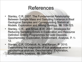 References
• Stanley, C.R. 2007. The Fundamental Relationship
Between Sample Mass and Sampling Variance in Real
Geological Samples and Corresponding Statistical
Models. Exploration and Mining Geology, 16: 109-123.
• Stanley, C.R., and Smee, B.W. 2007. Strategies for
Reducing Sampling Errors in Exploration and Resource
Definition Drilling Programmes for Gold Deposits.
Geochemistry: Exploration, Environment, Analysis, 7: 1-
12.
• Stanley, C.R, O'Driscoll, N., and Ranjan, P. 2010.
Determining the magnitude of true analytical error in
geochemical analysis. Geochemistry: Exploration,
Environment, Analysis, 10: 355–364
 