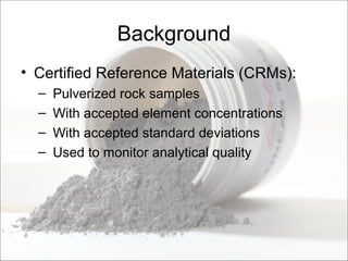 Background
• Certified Reference Materials (CRMs):
– Pulverized rock samples
– With accepted element concentrations
– With accepted standard deviations
– Used to monitor analytical quality
 
