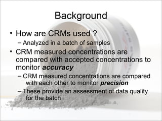 Background
• How are CRMs used ?
– Analyzed in a batch of samples
• CRM measured concentrations are
compared with accepted concentrations to
monitor accuracy
– CRM measured concentrations are compared
with each other to monitor precision
– These provide an assessment of data quality
for the batch
 