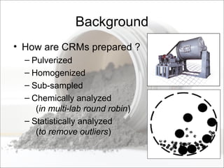 Background
• How are CRMs prepared ?
– Pulverized
– Homogenized
– Sub-sampled
– Chemically analyzed
(in multi-lab round robin)
– Statistically analyzed
(to remove outliers)
 