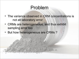 Problem
• The variance observed in CRM concentrations is
not all laboratory error
• CRMs are heterogeneous, and thus exhibit
sampling error too
• But how heterogeneous are CRMs ?
 