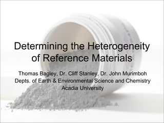 Determining the Heterogeneity
of Reference Materials
Thomas Bagley, Dr. Cliff Stanley, Dr. John Murimboh
Depts. of Earth & Environmental Science and Chemistry
Acadia University
 