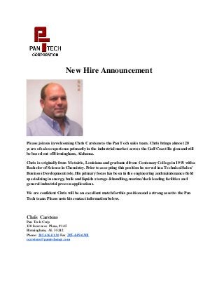 New Hire Announcement
Please join us in welcoming Chris Carstens to the Pan Tech sales team. Chris brings almost 20
years ofsales experience primarily in the industrial market across the GulfCoast Region and will
be based out ofBirmingham, Alabama.
Chris is originally from Metairie,Louisiana and graduated from Centenary College in 1991 with a
Bachelor ofScience in Chemistry. Prior to accepting this position he served in a Technical Sales/
Business Development role. His primary focus has been in the engineering and maintenance field
specializing in energy, bulk and liquids storage &handling, marine/dock loading facilities and
general industrial processapplications.
We are confident Chris will be an excellent match for this position and a strong assetto the Pan
Tech team. Please note his contact information below.
Chris Carstens
Pan Tech Corp
130 Inverness Plaza, #145
Birmingham, AL 35242
Phone: 205.616.0130 Fax 205-449-6301
ccarstens@pantechengr.com
 
