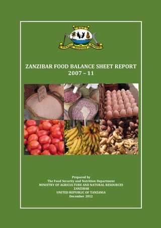 i
TITLE PAGEE
ZANZIBAR FOOD BALANCE SHEET REPORT
2007 – 11
Prepared by
The Food Security and Nutrition Department
MINISTRY OF AGRICULTURE AND NATURAL RESOURCES
ZANZIBAR
UNITED REPUBLIC OF TANZANIA
December 2012
 