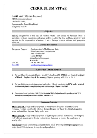 CIRRICULUM VITAE
Amith shetty (Design Engineer)
#24 Bommasandra Jigani
Industrial Estate,
Bommasandra-Jigani Link Road,
Bangalore-562106
Objective
Seeking assignments in the field of Plastics where I can utilize my technical skills &
experience with an organization of repute and to excel in the field and bring creativity and
success to the organization whenever I work through positive attitude and pragmatic
behavior.
Contact Information
Permanent Address : Amith shetty s/o Mallikarjuna shetty
Kirani merchants kambalimata
Near santé bazaar
Maski-584124
dt||raichur tq||lingasagur
Karnataka.
Cell No. : +919916001469
Email ID : amithsheetysm@gmail.com
Education Qualification
 Per sued Post Diploma in Plastics Mould Technology (PD-PMT) from Central Institute
of Plastics Engineering & Technology, Mysore, passing with 83% in 2013
 Per sued diploma in plastics mould technology (dpmt) passing with 80% under central
institute of plastics engineering and technology, Mysore in 2012
 Completed matriculation (SSLC) in Sunitha High School maski.passing with 78%
under secondary education board Karnataka.
Academic-Projects
Minor project; Design and development of 4impression two plate mould for Gloria
rectangle (western toilet bush), which is designed to prevent the air blocking between the
seats. and modified for good fixing under seat.
Major project; Design and development of eight impression two plate mould for “top plate
red” which is assembled in throttle switch victor. Designed to control the accelerator in
apache bike.
Seminar; prepared seminar regarding computer aided process planning (Capp) prepared
notes about CIM, its types, its benefits, and conclusion.
 