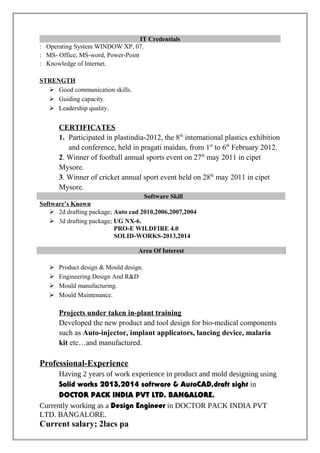 IT Credentials
: Operating System WINDOW XP, 07.
: MS- Office, MS-word, Power-Point
: Knowledge of Internet.
STRENGTH
 Good communication skills.
 Guiding capacity.
 Leadership quality.
CERTIFICATES
1. Participated in plastindia-2012, the 8th
international plastics exhibition
and conference, held in pragati maidan, from 1st
to 6th
February 2012.
2. Winner of football annual sports event on 27th
may 2011 in cipet
Mysore.
3. Winner of cricket annual sport event held on 28th
may 2011 in cipet
Mysore.
Software Skill
Software’s Known
 2d drafting package; Auto cad 2010,2006,2007,2004
 3d drafting package; UG NX-6.
PRO-E WILDFIRE 4.0
SOLID-WORKS-2013,2014
Area Of Interest
 Product design & Mould design.
 Engineering Design And R&D
 Mould manufacturing.
 Mould Maintenance.
Projects under taken in-plant training
Developed the new product and tool design for bio-medical components
such as Auto-injector, implant applicators, lancing device, malaria
kit etc…and manufactured.
Professional-Experience
Having 2 years of work experience in product and mold designing using
Solid works 2013,2014 software & AutoCAD,draft sight in
DOCTOR PACK INDIA PVT LTD. BANGALORE.
Currently working as a Design Engineer in DOCTOR PACK INDIA PVT
LTD. BANGALORE.
Current salary; 2lacs pa
 