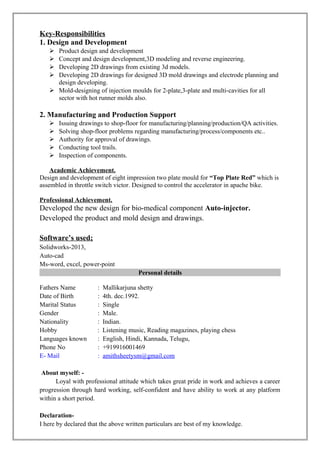 Key-Responsibilities
1. Design and Development
 Product design and development
 Concept and design development,3D modeling and reverse engineering.
 Developing 2D drawings from existing 3d models.
 Developing 2D drawings for designed 3D mold drawings and electrode planning and
design developing.
 Mold-designing of injection moulds for 2-plate,3-plate and multi-cavities for all
sector with hot runner molds also.
2. Manufacturing and Production Support
 Issuing drawings to shop-floor for manufacturing/planning/production/QA activities.
 Solving shop-floor problems regarding manufacturing/process/components etc..
 Authority for approval of drawings.
 Conducting tool trails.
 Inspection of components.
Academic Achievement.
Design and development of eight impression two plate mould for “Top Plate Red” which is
assembled in throttle switch victor. Designed to control the accelerator in apache bike.
Professional Achievement.
Developed the new design for bio-medical component Auto-injector.
Developed the product and mold design and drawings.
Software’s used;
Solidworks-2013,
Auto-cad
Ms-word, excel, power-point
Personal details
Fathers Name : Mallikarjuna shetty
Date of Birth : 4th. dec.1992.
Marital Status : Single
Gender : Male.
Nationality : Indian.
Hobby : Listening music, Reading magazines, playing chess
Languages known : English, Hindi, Kannada, Telugu,
Phone No : +919916001469
E- Mail : amithsheetysm@gmail.com
About myself: -
Loyal with professional attitude which takes great pride in work and achieves a career
progression through hard working, self-confident and have ability to work at any platform
within a short period.
Declaration-
I here by declared that the above written particulars are best of my knowledge.
 