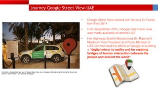 Journey Google Street View-UAE
• Google Street View started with the city for Dubai,
from Feb 2014
• From September 2015, Google See Inside view
was made available all across UAE
• His Highness Sheikh Mohammed Bin Rashid Al
Maktoum Vice President and Prime Minister of
UAE commended the efforts of Google in building
a “digital mirror to reality and for creating
bridges of human interaction between the
people and around the world”
 