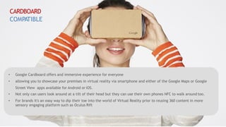 • Google Cardboard offers and immersive experience for everyone
• allowing you to showcase your premises in virtual reality via smartphone and either of the Google Maps or Google
Street View apps available for Android or iOS.
• Not only can users look around at a tilt of their head but they can use their own phones NFC to walk around too.
• For brands it's an easy way to dip their toe into the world of Virtual Reality prior to reusing 360 content in more
sensory engaging platform such as Oculus Rift
CARDBOARD
COMPATIBLE
 