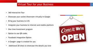 Virtual Tour for your Business
• 360 Interactive Tour
• Showcase your outlet/showroom virtually in Google
• Bring your business to Life
• Integrate your business to internet and mobile platform
• One time Investment program
• Option to use QR codes 
• Facebook Integration Option 
• A Google+ page is created for you
• Additional 2D shots to showcase the details you love
 