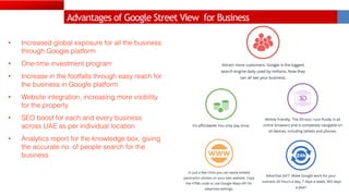 Advantages of Google Street View for Business
• Increased global exposure for all the business
through Google platform
• One-time investment program
• Increase in the footfalls through easy reach for
the business in Google platform
• Website integration, increasing more visibility
for the property
• SEO boost for each and every business
across UAE as per individual location
• Analytics report for the knowledge box, giving
the accurate no. of people search for the
business
 