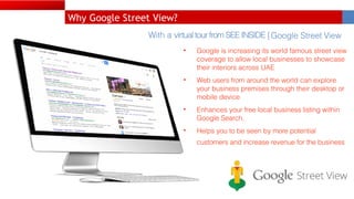 With a virtual tour from SEE INSIDE | Google Street View
• Google is increasing its world famous street view
coverage to allow local businesses to showcase
their interiors across UAE
• Web users from around the world can explore
your business premises through their desktop or
mobile device
• Enhances your free local business listing within
Google Search,
• Helps you to be seen by more potential
customers and increase revenue for the business
Why Google Street View?
 