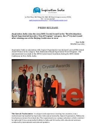 12 First Floor, MGF Mega City Mall, MG Road, Gurgaon 122001, INDIA
Tel : +91 124 4540910
mail@inspirationindia.travel / www.inspirationindia.travel
PRESS RELEASE
Inspiration India wins the 2015 SITE Crystal Award in the “Best Destination-
Based Experiential Incentive Travel Program” category, the 2nd Crystal Award
after winning one at the Beijing Conference in 2012
New Delhi
October 24, 2015
Inspiration India in association with Impact Organization was declared a 2015 SITE Crystal
Award Winner in the category ‘Best Destination-Based Experiential Travel Program’. The
announcement was made at the SITE Crystal Award Luncheon during the SITE Global
Conference in New Delhi, India.
The Curry & Tea Incentive - A unique travel experience covering two countries, was a
motivational trip handled by Inspiration India and promoted by Impact Organization, Melbourne
for pharmacy owners from Australia. The requirement was a unique adventure, which could not
be replicated. It was an upmarket holiday in India and Sri Lanka, with educational seminars
conducted by international motivational speakers.
 