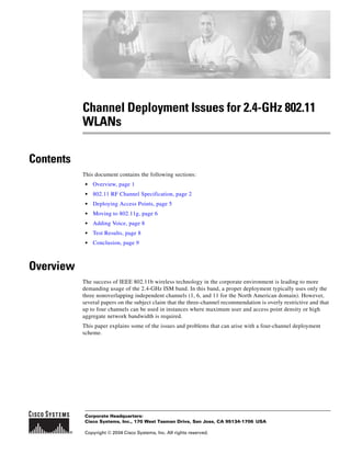 Corporate Headquarters:
Copyright © 2004 Cisco Systems, Inc. All rights reserved.
Cisco Systems, Inc., 170 West Tasman Drive, San Jose, CA 95134-1706 USA
Channel Deployment Issues for 2.4-GHz 802.11
WLANs
Contents
This document contains the following sections:
• Overview, page 1
• 802.11 RF Channel Specification, page 2
• Deploying Access Points, page 5
• Moving to 802.11g, page 6
• Adding Voice, page 8
• Test Results, page 8
• Conclusion, page 9
Overview
The success of IEEE 802.11b wireless technology in the corporate environment is leading to more
demanding usage of the 2.4-GHz ISM band. In this band, a proper deployment typically uses only the
three nonoverlapping independent channels (1, 6, and 11 for the North American domain). However,
several papers on the subject claim that the three-channel recommendation is overly restrictive and that
up to four channels can be used in instances where maximum user and access point density or high
aggregate network bandwidth is required.
This paper explains some of the issues and problems that can arise with a four-channel deployment
scheme.
 