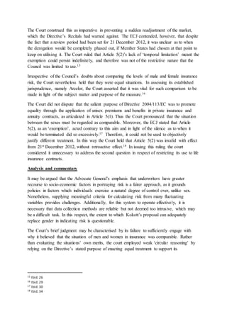 The Court construed this as imperative in preventing a sudden readjustment of the market,
which the Directive’s Recitals had warned against. The ECJ contended, however, that despite
the fact that a review period had been set for 21 December 2012, it was unclear as to when
the derogation would be completely phased out, if Member States had chosen at that point to
keep on utilising it. The Court ruled that Article 5(2)’s lack of ‘temporal limitation’ meant the
exemption could persist indefinitely, and therefore was not of the restrictive nature that the
Council was limited to use.15
Irrespective of the Council’s doubts about comparing the levels of male and female insurance
risk, the Court nevertheless held that they were equal situations. In assessing its established
jurisprudence, namely Arcelor, the Court asserted that it was vital for such comparison to be
made in light of the subject matter and purpose of the measure.16
The Court did not dispute that the salient purpose of Directive 2004/113/EC was to promote
equality through the application of unisex premiums and benefits in private insurance and
annuity contracts, as articulated in Article 5(1). Thus the Court pronounced that the situation
between the sexes must be regarded as comparable. Moreover, the ECJ stated that Article
5(2), as an ‘exemption’, acted contrary to this aim and in light of the silence as to when it
would be terminated did so excessively.17 Therefore, it could not be used to objectively
justify different treatment. In this way the Court held that Article 5(2) was invalid with effect
from 21st December 2012, without retroactive effect.18 In issuing this ruling the court
considered it unnecessary to address the second question in respect of restricting its use to life
insurance contracts.
Analysis and commentary
It may be argued that the Advocate General’s emphasis that underwriters have greater
recourse to socio-economic factors in portraying risk is a fairer approach, as it grounds
policies in factors which individuals exercise a natural degree of control over, unlike sex.
Nonetheless, supplying meaningful criteria for calculating risk from many fluctuating
variables provides challenges. Additionally, for this system to operate effectively, it is
necessary that data collection methods are reliable but not deemed too intrusive, which may
be a difficult task. In this respect, the extent to which Kokott’s proposal can adequately
replace gender in indicating risk is questionable.
The Court’s brief judgment may be characterised by its failure to sufficiently engage with
why it believed that the situation of men and women in insurance was comparable. Rather
than evaluating the situations’ own merits, the court employed weak ‘circular reasoning’ by
relying on the Directive’s stated purpose of enacting equal treatment to support its
15 Ibid.26
16 Ibid.29
17 Ibid.30
18 Ibid.34
 