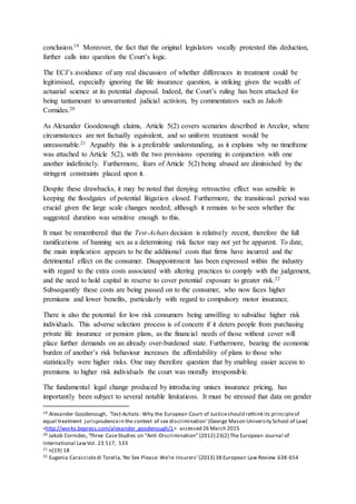 conclusion.19 Moreover, the fact that the original legislators vocally protested this deduction,
further calls into question the Court’s logic.
The ECJ’s avoidance of any real discussion of whether differences in treatment could be
legitimised, especially ignoring the life insurance question, is striking given the wealth of
actuarial science at its potential disposal. Indeed, the Court’s ruling has been attacked for
being tantamount to unwarranted judicial activism, by commentators such as Jakob
Cornides.20
As Alexander Goodenough claims, Article 5(2) covers scenarios described in Arcelor, where
circumstances are not factually equivalent, and so uniform treatment would be
unreasonable.21 Arguably this is a preferable understanding, as it explains why no timeframe
was attached to Article 5(2), with the two provisions operating in conjunction with one
another indefinitely. Furthermore, fears of Article 5(2) being abused are diminished by the
stringent constraints placed upon it.
Despite these drawbacks, it may be noted that denying retroactive effect was sensible in
keeping the floodgates of potential litigation closed. Furthermore, the transitional period was
crucial given the large scale changes needed; although it remains to be seen whether the
suggested duration was sensitive enough to this.
It must be remembered that the Test-Achats decision is relatively recent, therefore the full
ramifications of banning sex as a determining risk factor may not yet be apparent. To date,
the main implication appears to be the additional costs that firms have incurred and the
detrimental effect on the consumer. Disappointment has been expressed within the industry
with regard to the extra costs associated with altering practices to comply with the judgement,
and the need to hold capital in reserve to cover potential exposure to greater risk.22
Subsequently these costs are being passed on to the consumer, who now faces higher
premiums and lower benefits, particularly with regard to compulsory motor insurance.
There is also the potential for low risk consumers being unwilling to subsidise higher risk
individuals. This adverse selection process is of concern if it deters people from purchasing
private life insurance or pension plans, as the financial needs of those without cover will
place further demands on an already over-burdened state. Furthermore, bearing the economic
burden of another’s risk behaviour increases the affordability of plans to those who
statistically were higher risks. One may therefore question that by enabling easier access to
premiums to higher risk individuals the court was morally irresponsible.
The fundamental legal change produced by introducing unisex insurance pricing, has
importantly been subject to several notable limitations. It must be stressed that data on gender
19 Alexander Goodenough, ‘Test-Achats: Why the European Court of Justiceshould rethink its principleof
equal treatment jurisprudencein the context of sex discrimination’(George Mason University School of Law)
<http://works.bepress.com/alexander_goodenough/1> accessed 26 March 2015
20 Jakob Cornides,‘Three CaseStudies on “Anti-Discrimination’’(2012) 23(2) The European Journal of
International LawVol. 23 517, 533
21 n(19) 18
22 Eugenia Caracciolo di Torella,‘No Sex Please: We’re Insurers’(2013) 38 European Law Review 638-654
 