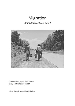  
Migration	
  
Brain	
  drain	
  or	
  brain	
  gain?	
  
	
  
	
  
	
  
	
  
	
  
	
  
	
  
	
  
Economic	
  and	
  Social	
  Development	
  
Essay	
  –	
  15th	
  of	
  October	
  2014	
  
	
  
	
  
Jelena	
  Dukic	
  &	
  Niamh	
  Deutz	
  Ebeling	
  
	
  
	
  
 