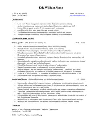 Eric William Mann
8420 N.W. 81st
Terrace Phone: 816-616-5071
Kansas City, MO 64152 ems.ericm@yahoo.com
Qualifications
• Seven years Project Management experience in the disaster restoration industry
• Ability to maintain strong interpersonal relationships with customers, adjusters and staff
• Operated effectively in an 24 -7- 365 emergency work environment
• Over 20 years in direct sales, business development, supervision and personal training
• Developed and implemented company policies, procedures, methods and systems
• Strong leadership skills including team development, coaching, and evaluation skills
Professional Work History
Owner/Project Manager – EMS Restoration Company, Inc. 08/06 – 01/15
• Started, built, and sold a successful emergency service restoration company
• Planned, executed, and evaluated all operational aspects of the company
• Marketed and promoted company services to obtain business-to-business referrals
• Utilized communication skills and a high level of professionalism to achieve customer satisfaction
• Negotiated contracts and estimates with vendors, sub contractors, and adjusters
• Hired, trained and supervised team members
• Strategically allocated company resources to meet ever changing demands on time, personnel, and
equipment
• Maintained detailed logs, photos, and psychrometric readings of all projects and communicated this data
electronically in a timely and professional manner
• Utilized Xactimate software to prepare detailed estimates of work completed
• Managed company resources including payroll, invoicing, and collections
• Adhered to industry and state regulatory guidelines to ensure company’s compliance with current
regulations, always acting in accordance to rigid ethical considerations and values of the company
• Earned IICRC certifications in Fire Restoration, Water Restoration, and Applied Structural Drying
• Led mitigation teams in response to out of town catastrophic events
District Sales Manager – Midwest Distributors, Inc., Miller Brewing Company 11/91 – 08/06
• Recommended and established programs to enhance product appeal in multiple diverse target markets
• Solicited and increased product awareness to ensure all supplier programs and promotions were current and
actively competitive in space, price, and position
• Managed multiple route salesmen in order to maintain retailer and company expectations and guidelines
• Trained and evaluated route salesmen on company policy, product handling, proper rotation practices,
safety, identifying opportunities in the field, and company values
• Utilized problem solving skills daily to ensure standards were adhered to and satisfaction was achieved for
both the retailer and the supplier
• Designed, sold in, and managed resets of products shelf space using plan-o-gram schematic software
• Developed and maintained strong interpersonal relationships with decision makers and account
management in assigned territories
Education
Bachelor of Arts – Business Administration – Marketing / Management
Park University – Parkville, MO
IICRC Certifications: Fire, Water, Applied Structural Drying
RRP Certificate
 