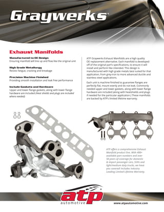 www.atpautomotive.com
Exhaust Manifolds
ATP Graywerks Exhaust Manifolds are a high quality
OE replacement alternative. Each manifold is developed
oﬀ of the original part’s speciﬁcations, to ensure it will
install and perform like intended. This design is
manufactured with high grade metals best suited for that
application, from grey-iron to more advanced ductile and
stainless steel applications.
Each unit is machine ﬁnished to guarantee ﬂanges are
perfectly ﬂat, mount evenly and do not leak. Commonly
needed upper and lower gaskets, along with lower ﬂange
hardware are included (along with heatshields and plugs
if needed for the particular application.) These manifolds
are backed by ATP’s limited lifetime warranty.
Manufactured to OE Design
Ensuring manifold will line up and ﬂow like the original unit
High Grade Metallurgy
Resists fatigue, cracking and breakage
Precision Machine Finished
Providing smooth installation and leak free performance
Include Gaskets and Hardware
Upper and lower ﬂange gaskets, along with lower ﬂange
hardware are included (Heat shields and plugs are included
where needed)
ATP oﬀers a comprehensive Exhaust
Manifold product line. With 400+
available part numbers and over
50 years of coverage for domestic
& import passenger cars, SUVs and
light/medium duty trucks, we have
you covered! Includes Industry
Leading Limited Lifetime Warranty.
 