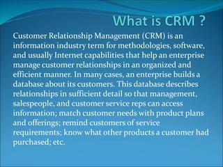 Customer Relationship Management (CRM) is an
information industry term for methodologies, software,
and usually Internet capabilities that help an enterprise
manage customer relationships in an organized and
efficient manner. In many cases, an enterprise builds a
database about its customers. This database describes
relationships in sufficient detail so that management,
salespeople, and customer service reps can access
information; match customer needs with product plans
and offerings; remind customers of service
requirements; know what other products a customer had
purchased; etc.
 