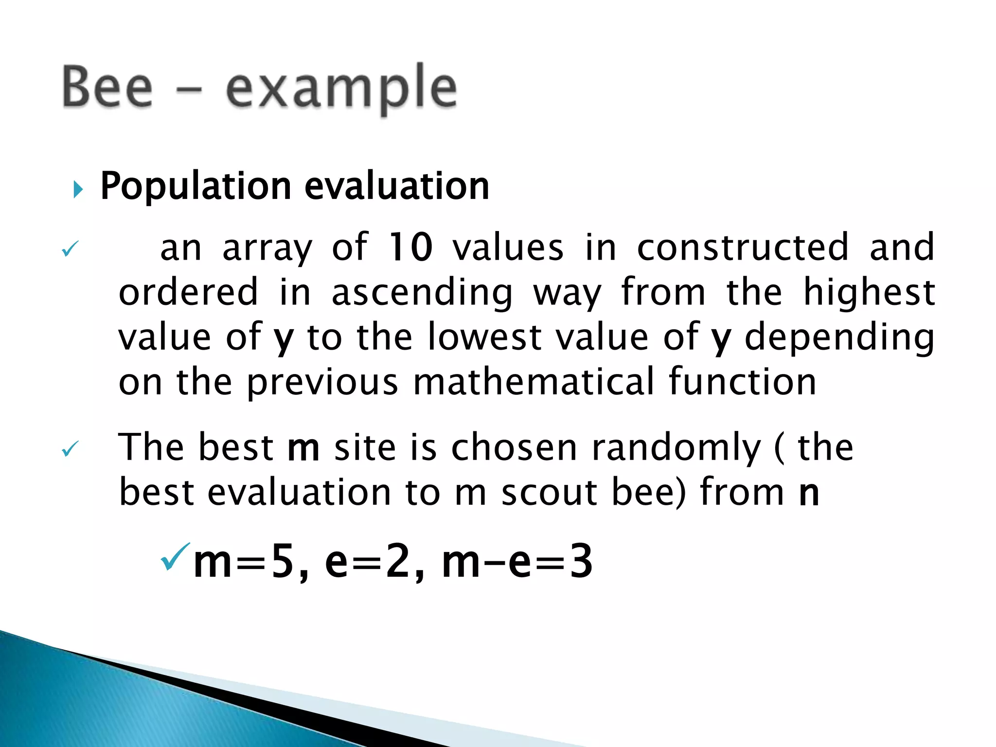  Population evaluation
 an array of 10 values in constructed and
ordered in ascending way from the highest
value of y to the lowest value of y depending
on the previous mathematical function
 The best m site is chosen randomly ( the
best evaluation to m scout bee) from n
m=5, e=2, m-e=3
 