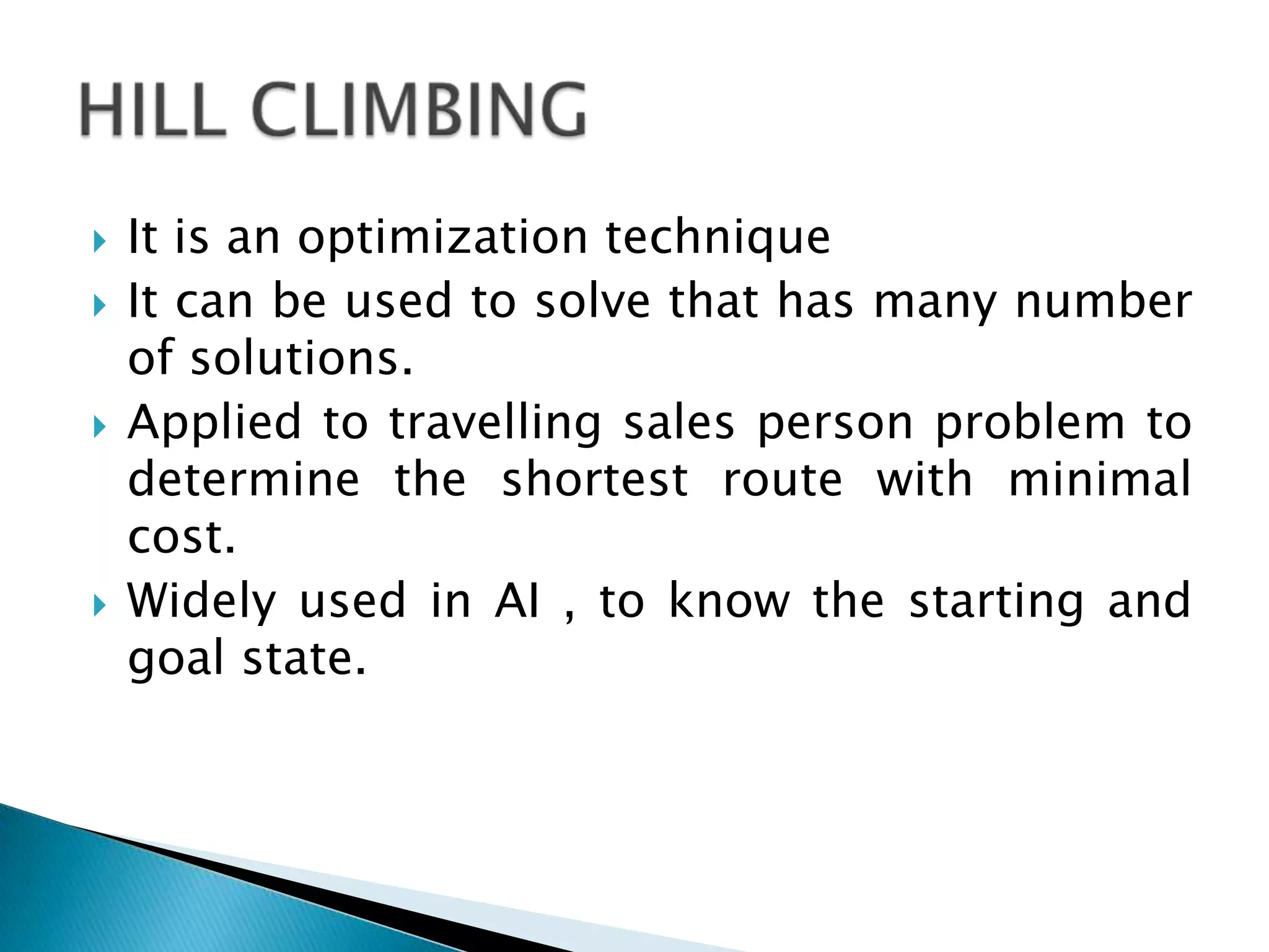 It is an optimization technique
 It can be used to solve that has many number
of solutions.
 Applied to travelling sales person problem to
determine the shortest route with minimal
cost.
 Widely used in AI , to know the starting and
goal state.
 