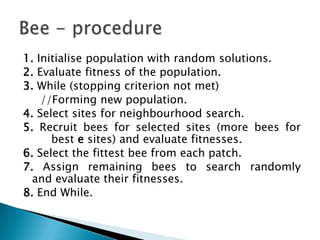1. Initialise population with random solutions.
2. Evaluate fitness of the population.
3. While (stopping criterion not met)
//Forming new population.
4. Select sites for neighbourhood search.
5. Recruit bees for selected sites (more bees for
best e sites) and evaluate fitnesses.
6. Select the fittest bee from each patch.
7. Assign remaining bees to search randomly
and evaluate their fitnesses.
8. End While.
 