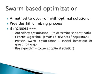  A method to occur on with optimal solution.
 Provides hill climbing process
 it includes ---
 Ant colony optimization – (to determine shortest path)
 Genetic algorithm –(creates a new set of population)
 Particle swarm optimization – (social behaviour of
groups on org.)
 Bee algorithm – (occur at optimal solution)
 