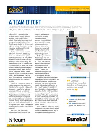 www.beeas.co.uk 2022 9
WHAT THE JUDGES SAID
SHORTLIST
A TEAM EFFORT
Undertaking to design and deliver emergency ventilator apparatus during the
height of the pandemic has won Team Consulting this year’s prize.
In March 2020, it was predicted the
UK would need over 30,000 additional
ventilators to help support COVID-19
patients. While medical device design and
development usually takes years, Team
Consulting was asked by the UK Government
to join the Ventilator Challenge and develop,
manufacture and deliver safety critical
ventilators in just six weeks.
At a time when hospitals were at risk
of becoming overrun and global supply
chains were under threat, Team quickly
identified Diamedica as a UK manufacturer
of ventilators proven to operate safely and
effectively in limited resource settings. An
agreement was quickly put in place to allow
key Diamedica IP to be utilised to de-risk the
process of developing a novel, emergency
ventilator in a matter of weeks (ventilators
typically take years to develop). The key
challenge was then translating the Diamedica
IP into a novel ventilator with a UK-only
supply chain and without scavenging the
existing supply chain of the Diamedica
ventilator.
This was an unprecedented situation for
medical device design and development,
that called for fast innovation and pragmatic
decisions at a time when the healthcare
system was at its most vulnerable and
many countries were moving into lockdown.
The project team assembled committed
themselves completely to this important
task, working incredibly long hours across
weekends and long into the night throughout
the six-week period. Some staff camped in
the carpark for weeks on end to avoid the risk
of returning home to families under lockdown
conditions.
With such a short timeframe for
completion, the project required an agile
approach and the effective
management of multiple
concurrent activities,
spanning mechanical design,
pneumatics and hydraulics,
software and electronics,
industrial design, human
factors, risk management,
testing, quality assurance,
transfer to manufacture and
technical file generation.
The Emergency Ventilator
Apparatus (EVA 1.5) was
developed and design frozen
in 4 weeks, with verification,
transfer to manufacture and
technical file generation
completed in 6 weeks. The
full EVA 1.5 design and
development history has now
been transferred to the UK
Government and the Crown.
No safety-critical device has ever been
developed from scratch to CE mark in a few
weeks, let alone under global lockdown
conditions. To de-risk the safety critical
aspects of the development Team had to
find a way to “stand on the shoulders of
giants” by building on the knowledge and
state of the art within the UK for ventilation
under emergency use and limited resource
conditions. With multiple countries seeking
to source sophisticated ICU ventilators, we
believed it was important to deliver an option
that could be robust, reliable and suitably
capable to save lives under a worst-case,
disaster scenario .
Faced with the task of delivering a highly
complex and safety-critical medical device in
a matter of weeks, the team found ways to
de-risk the project wherever possible.
Clearly an
extraordinary team effort
to deliver technical design
success in an urgent
situation.
SPONSORED BY
DESIGN PROJECT OF THE YEAR
EVA 1.5 - Emergency Ventilator – Team Consulting
■ ALARMAFLASH – Amber Valley
Developments
■ Array Cable Monitoring System –
Dynamic Load Monitoring (UK)
009_BEEAS_22_Projectofyear.indd 9 25/02/2022 11:18
 