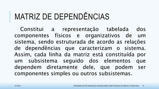 MATRIZ DE DEPENDÊNCIAS
Constitui a representação tabelada dos
componentes físicos e organizativos de um
sistema, sendo estruturada de acordo as relações
de dependências que caracterizam o sistema.
Assim, cada linha da matriz está constituída por
um subsistema seguido dos elementos que
dependem diretamente dele, que podem ser
componentes simples ou outros subsistemas.
3/17/2015 PROGRAMA DE PÓS-GRADUAÇÃO EM MODELAGEM COMPUTACIONAL EM CIÊNCIA E TECNOLOGIA 10
 