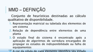 MMD – DEFINIÇÃO
Conjunto de heurísticas destinadas ao cálculo
qualitativo de disponibilidade.
1. Representação matricial ou tabelada dos elementos de
um sistema
2. Relação de dependência entre elementos de uma
planta
3. O estado final do sistema é encontrado após a
aplicação de algoritmos de varredura encargados de
propagar os estados de indisponibilidade ou falha de
equipamentos
3/17/2015 PROGRAMA DE PÓS-GRADUAÇÃO EM MODELAGEM COMPUTACIONAL EM CIÊNCIA E TECNOLOGIA 11
 