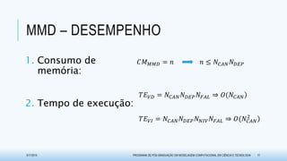 MMD – DESEMPENHO
3/17/2015 PROGRAMA DE PÓS-GRADUAÇÃO EM MODELAGEM COMPUTACIONAL EM CIÊNCIA E TECNOLOGIA 17
𝑇𝐸 𝑉𝐼 = 𝑁𝐶𝐴𝑁 𝑁 𝐷𝐸𝑃 𝑁 𝑁𝐼𝑉 𝑁𝐹𝐴𝐿 ⇒ 𝑂(𝑁𝐶𝐴𝑁
2
𝑇𝐸 𝑉𝐷 = 𝑁𝐶𝐴𝑁 𝑁 𝐷𝐸𝑃 𝑁𝐹𝐴𝐿 ⇒ 𝑂(𝑁𝐶𝐴𝑁
𝐶𝑀 𝑀𝑀𝐷 = 𝑛 𝑛 ≤ 𝑁𝐶𝐴𝑁 𝑁 𝐷𝐸𝑃1. Consumo de
memória:
2. Tempo de execução:
 