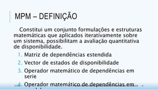 MPM – DEFINIÇÃO
Constitui um conjunto formulações e estruturas
matemáticas que aplicados iterativamente sobre
um sistema, possibilitam a avaliação quantitativa
de disponibilidade.
1. Matriz de dependências estendida
2. Vector de estados de disponibilidade
3. Operador matemático de dependências em
serie
4. Operador matemático de dependências em3/17/2015 PROGRAMA DE PÓS-GRADUAÇÃO EM MODELAGEM COMPUTACIONAL EM CIÊNCIA E TECNOLOGIA 19
 