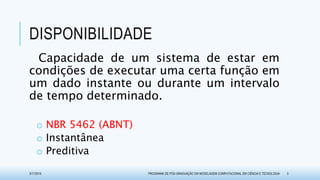 DISPONIBILIDADE
Capacidade de um sistema de estar em
condições de executar uma certa função em
um dado instante ou durante um intervalo
de tempo determinado.
o NBR 5462 (ABNT)
o Instantânea
o Preditiva
3/17/2015 PROGRAMA DE PÓS-GRADUAÇÃO EM MODELAGEM COMPUTACIONAL EM CIÊNCIA E TECNOLOGIA 3
 