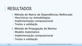 RESULTADOS
1. Método de Matriz de Dependências Melhorado
 Heurísticas ou metodologias
 Implementação computacional
 Testes e validação
2. Método de Propagação de Markov
 Modelo matemático
 Implementação computacional
 Testes e validação
3/17/2015 PROGRAMA DE PÓS-GRADUAÇÃO EM MODELAGEM COMPUTACIONAL EM CIÊNCIA E TECNOLOGIA 33
 
