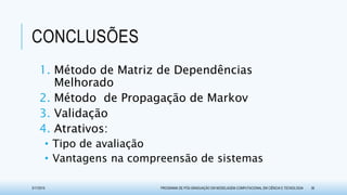 CONCLUSÕES
1. Método de Matriz de Dependências
Melhorado
2. Método de Propagação de Markov
3. Validação
4. Atrativos:
• Tipo de avaliação
• Vantagens na compreensão de sistemas
3/17/2015 PROGRAMA DE PÓS-GRADUAÇÃO EM MODELAGEM COMPUTACIONAL EM CIÊNCIA E TECNOLOGIA 36
 