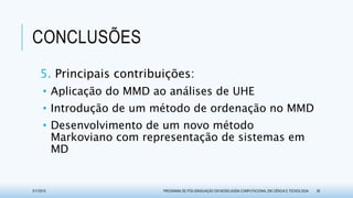 CONCLUSÕES
5. Principais contribuições:
• Aplicação do MMD ao análises de UHE
• Introdução de um método de ordenação no MMD
• Desenvolvimento de um novo método
Markoviano com representação de sistemas em
MD
3/17/2015 PROGRAMA DE PÓS-GRADUAÇÃO EM MODELAGEM COMPUTACIONAL EM CIÊNCIA E TECNOLOGIA 38
 