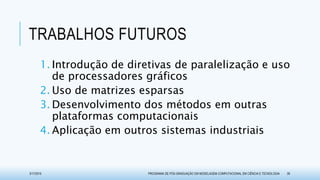 TRABALHOS FUTUROS
1. Introdução de diretivas de paralelização e uso
de processadores gráficos
2. Uso de matrizes esparsas
3. Desenvolvimento dos métodos em outras
plataformas computacionais
4. Aplicação em outros sistemas industriais
3/17/2015 PROGRAMA DE PÓS-GRADUAÇÃO EM MODELAGEM COMPUTACIONAL EM CIÊNCIA E TECNOLOGIA 39
 