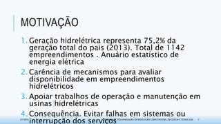 MOTIVAÇÃO
1. Geração hidrelétrica representa 75,2% da
geração total do pais (2013). Total de 1142
empreendimentos . Anuário estatístico de
energia elétrica
2. Carência de mecanismos para avaliar
disponibilidade em empreendimentos
hidrelétricos
3. Apoiar trabalhos de operação e manutenção em
usinas hidrelétricas
4. Consequência. Evitar falhas em sistemas ou
interrupção dos serviços3/17/2015 PROGRAMA DE PÓS-GRADUAÇÃO EM MODELAGEM COMPUTACIONAL EM CIÊNCIA E TECNOLOGIA 7
 