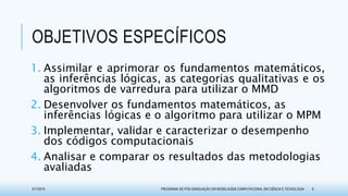 OBJETIVOS ESPECÍFICOS
1. Assimilar e aprimorar os fundamentos matemáticos,
as inferências lógicas, as categorias qualitativas e os
algoritmos de varredura para utilizar o MMD
2. Desenvolver os fundamentos matemáticos, as
inferências lógicas e o algoritmo para utilizar o MPM
3. Implementar, validar e caracterizar o desempenho
dos códigos computacionais
4. Analisar e comparar os resultados das metodologias
avaliadas
3/17/2015 PROGRAMA DE PÓS-GRADUAÇÃO EM MODELAGEM COMPUTACIONAL EM CIÊNCIA E TECNOLOGIA 9
 