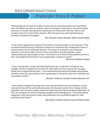 RECOMMENDATIONS
Praise for Tracy E. Palmer
"Many people can articulate fresh ideas, but few with the consistent passion that Tracy Palmer
does. Her ability to win over an audience, tailor her message to create buy-in, and still be deeply
personal, is a rare gift. My experiences working with her have proven that she is able to stay
acutely on task in the most chaotic situations. She's the person you want representing your
company, branding and messaging.”
Wes Thomsen, Project Manager, White Knuckle Media
“I have had the opportunity to observe Tracy Palmer in her presentations in the classroom. Tracy
has demonstrated the kind of enthusiasm, energy and "outside the box" thinking that it takes to
prepare learners for the challenges they face. In my years as an educator and a corporate
executive, I know that it takes a certain skill set to be able to articulate solutions, create
understanding and inspire people to learn. Tracy Palmer has all three of these qualities and that is
why I would highly recommend her to any organization, company or school.”
Bob Freeh, McAlister College
"Tracy’s training style is unique and refreshing because she is so genuine, transparent, and
relatable. She has a wonderful sense of humor, which adds even more value to her messages.
People love to laugh while they learn. Tracy authentically lives daily by her beliefs and principles.
Therefore, when she communicates, there is great power in her words, which then motivates and
stirs people to action."
Rhonda L. Anderson, Founder Creative Memories Int’l
“I have had the privilege of knowing Tracy in the capacity of both friend and employee. Anyone
that spends time with her will quickly know what an enthusiastic person she is. Having recently
relocated, Tracy has had to display initiative for beginning new things and making things better. At
SFCS, she was given the task of revitalizing a program that needed guidance. Tracy embraced the
assignment, which was broad in scope, and condensed it into a profitable program for both
participants and vendors.”
Bob Collins, President Shannon Forest Christian School
“Inspiring • Effectual • Refreshing • Professional”
 